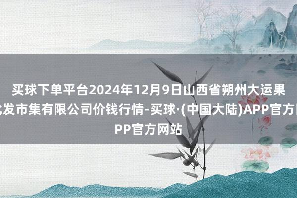 买球下单平台2024年12月9日山西省朔州大运果菜批发市集有限公司价钱行情-买球·(中国大陆)APP官方网站