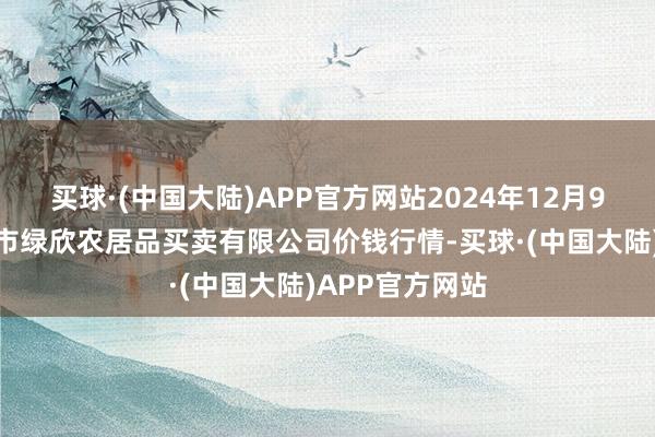 买球·(中国大陆)APP官方网站2024年12月9日山西省晋城市绿欣农居品买卖有限公司价钱行情-买球·(中国大陆)APP官方网站