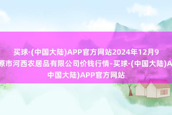 买球·(中国大陆)APP官方网站2024年12月9日山西省太原市河西农居品有限公司价钱行情-买球·(中国大陆)APP官方网站