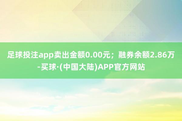 足球投注app卖出金额0.00元；融券余额2.86万-买球·(中国大陆)APP官方网站