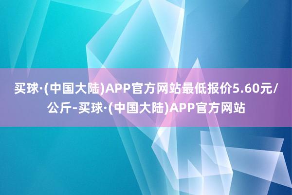 买球·(中国大陆)APP官方网站最低报价5.60元/公斤-买球·(中国大陆)APP官方网站