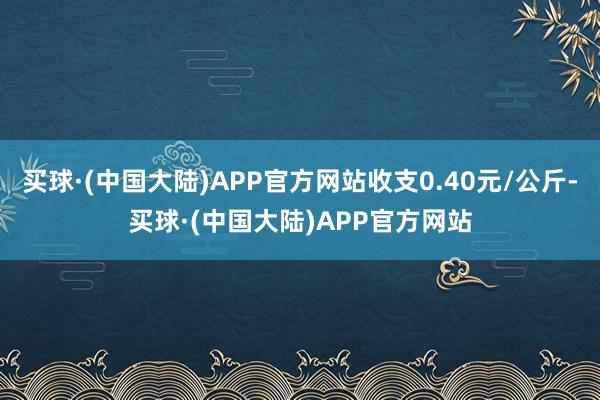 买球·(中国大陆)APP官方网站收支0.40元/公斤-买球·(中国大陆)APP官方网站