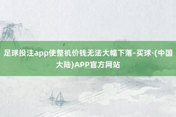 足球投注app使整机价钱无法大幅下落-买球·(中国大陆)APP官方网站