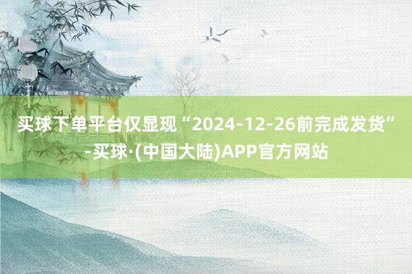 买球下单平台仅显现“2024-12-26前完成发货”-买球·(中国大陆)APP官方网站