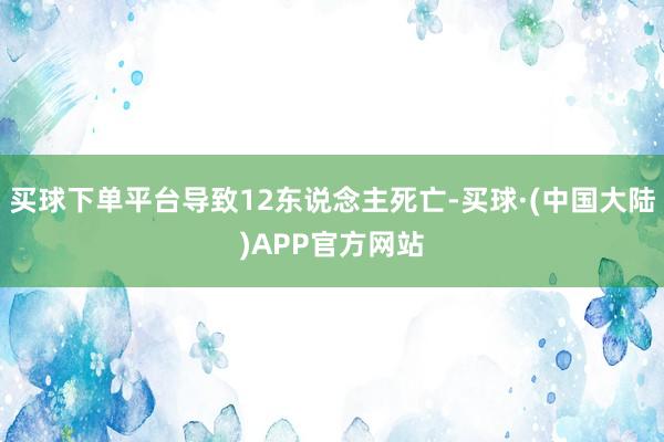 买球下单平台导致12东说念主死亡-买球·(中国大陆)APP官方网站