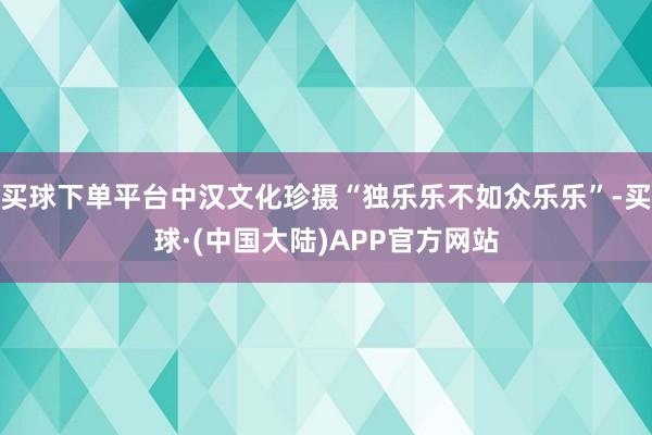 买球下单平台中汉文化珍摄“独乐乐不如众乐乐”-买球·(中国大陆)APP官方网站