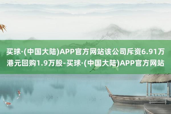 买球·(中国大陆)APP官方网站该公司斥资6.91万港元回购1.9万股-买球·(中国大陆)APP官方网站