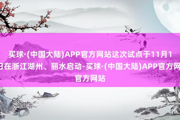 买球·(中国大陆)APP官方网站这次试点于11月12日在浙江湖州、丽水启动-买球·(中国大陆)APP官方网站