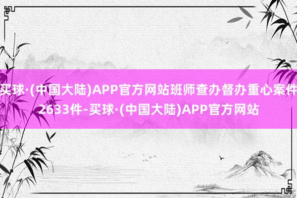 买球·(中国大陆)APP官方网站班师查办督办重心案件2633件-买球·(中国大陆)APP官方网站