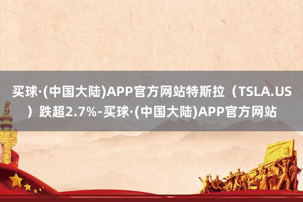 买球·(中国大陆)APP官方网站特斯拉（TSLA.US）跌超2.7%-买球·(中国大陆)APP官方网站