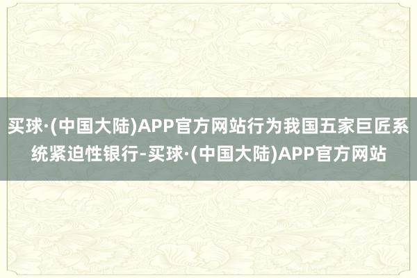 买球·(中国大陆)APP官方网站行为我国五家巨匠系统紧迫性银行-买球·(中国大陆)APP官方网站