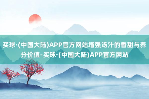 买球·(中国大陆)APP官方网站增强汤汁的香甜与养分价值-买球·(中国大陆)APP官方网站