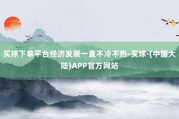 买球下单平台经济发展一直不冷不热-买球·(中国大陆)APP官方网站