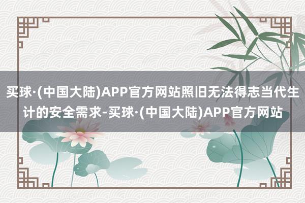 买球·(中国大陆)APP官方网站照旧无法得志当代生计的安全需求-买球·(中国大陆)APP官方网站