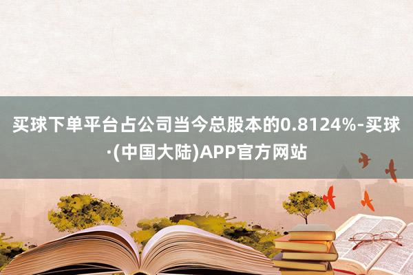 买球下单平台占公司当今总股本的0.8124%-买球·(中国大陆)APP官方网站