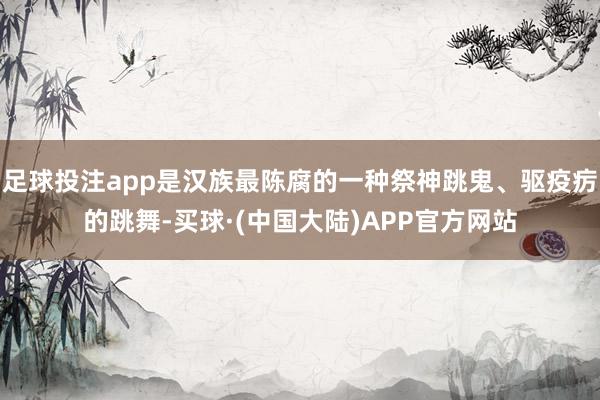 足球投注app是汉族最陈腐的一种祭神跳鬼、驱疫疠的跳舞-买球·(中国大陆)APP官方网站