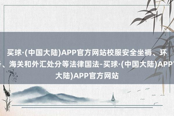 买球·(中国大陆)APP官方网站校服安全坐褥、环保、税务、海关和外汇处分等法律国法-买球·(中国大陆)APP官方网站