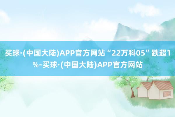 买球·(中国大陆)APP官方网站“22万科05”跌超1%-买球·(中国大陆)APP官方网站