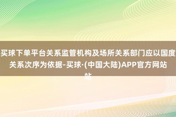 买球下单平台关系监管机构及场所关系部门应以国度关系次序为依据-买球·(中国大陆)APP官方网站