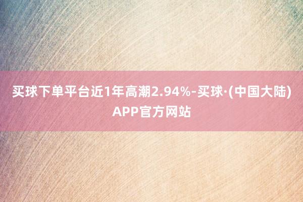 买球下单平台近1年高潮2.94%-买球·(中国大陆)APP官方网站