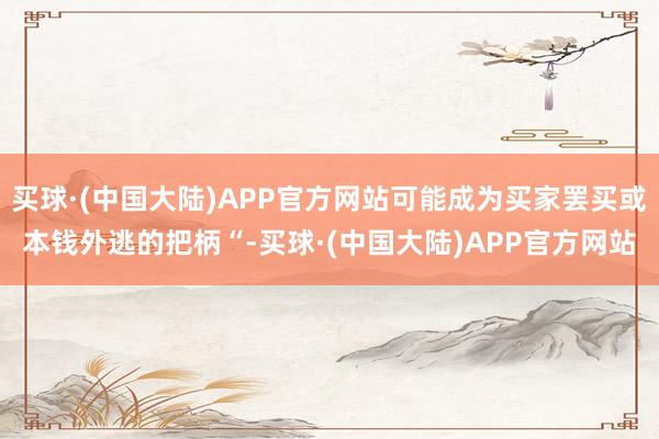 买球·(中国大陆)APP官方网站可能成为买家罢买或本钱外逃的把柄“-买球·(中国大陆)APP官方网站