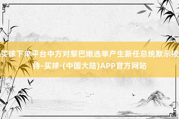 买球下单平台中方对黎巴嫩选举产生新任总统默示接待-买球·(中国大陆)APP官方网站