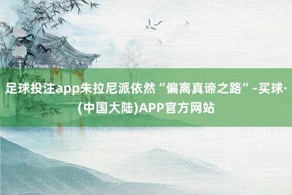 足球投注app朱拉尼派依然“偏离真谛之路”-买球·(中国大陆)APP官方网站