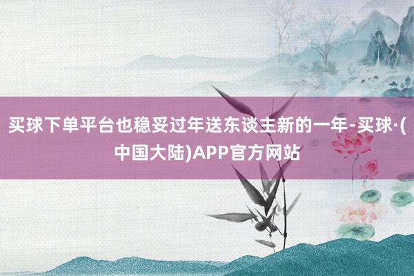 买球下单平台也稳妥过年送东谈主新的一年-买球·(中国大陆)APP官方网站