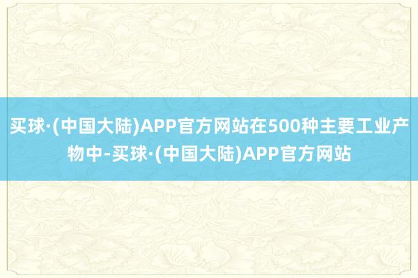 买球·(中国大陆)APP官方网站在500种主要工业产物中-买球·(中国大陆)APP官方网站