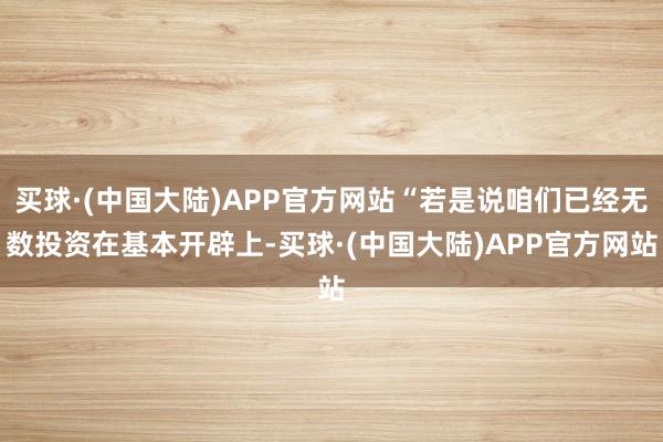 买球·(中国大陆)APP官方网站“若是说咱们已经无数投资在基本开辟上-买球·(中国大陆)APP官方网站