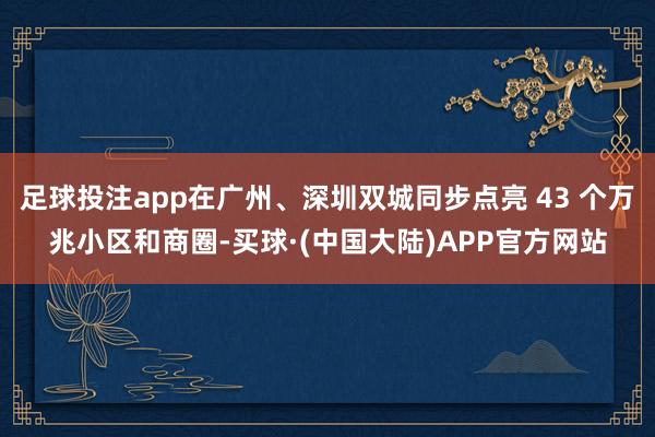 足球投注app在广州、深圳双城同步点亮 43 个万兆小区和商圈-买球·(中国大陆)APP官方网站