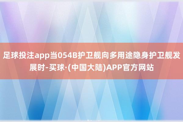 足球投注app当054B护卫舰向多用途隐身护卫舰发展时-买球·(中国大陆)APP官方网站