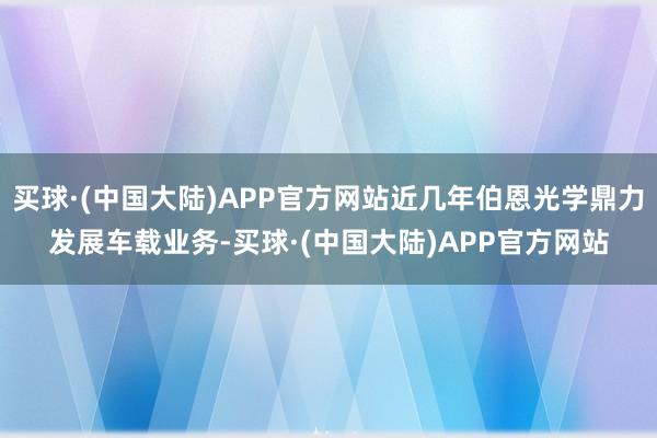 买球·(中国大陆)APP官方网站近几年伯恩光学鼎力发展车载业务-买球·(中国大陆)APP官方网站