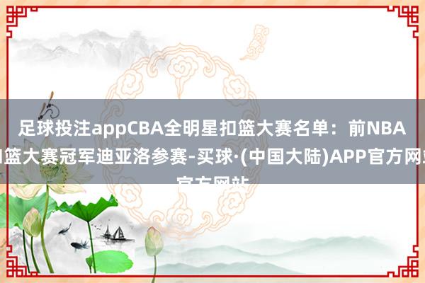 足球投注appCBA全明星扣篮大赛名单：前NBA扣篮大赛冠军迪亚洛参赛-买球·(中国大陆)APP官方网站