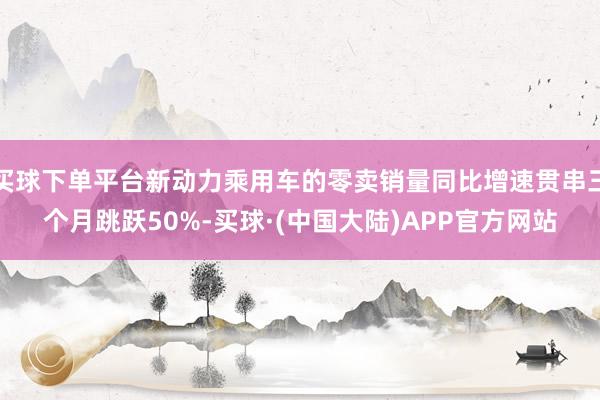 买球下单平台新动力乘用车的零卖销量同比增速贯串三个月跳跃50%-买球·(中国大陆)APP官方网站