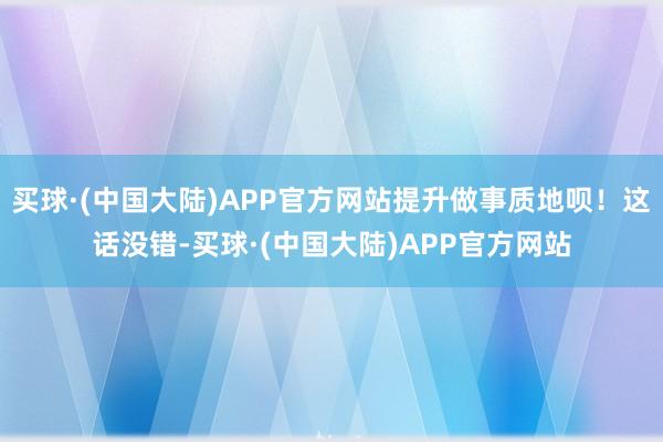 买球·(中国大陆)APP官方网站提升做事质地呗！这话没错-买球·(中国大陆)APP官方网站