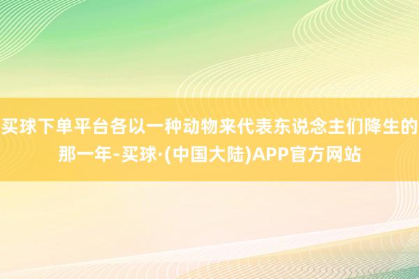 买球下单平台各以一种动物来代表东说念主们降生的那一年-买球·(中国大陆)APP官方网站