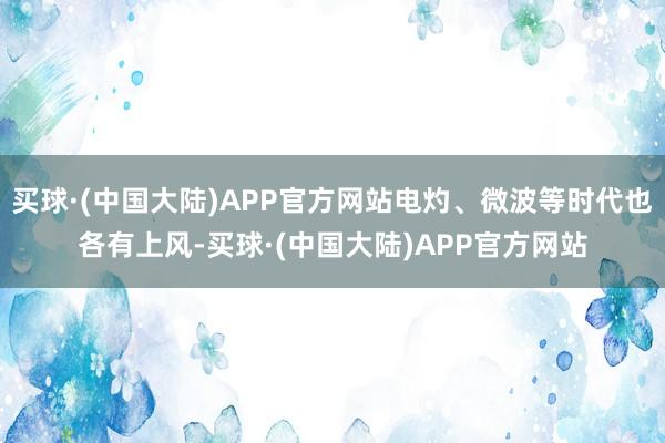 买球·(中国大陆)APP官方网站电灼、微波等时代也各有上风-买球·(中国大陆)APP官方网站