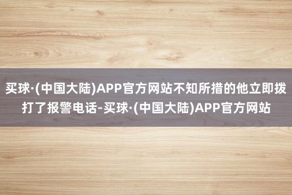 买球·(中国大陆)APP官方网站不知所措的他立即拨打了报警电话-买球·(中国大陆)APP官方网站