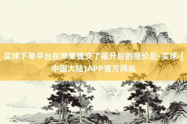 买球下单平台在苹果提交了擢升后的报价后-买球·(中国大陆)APP官方网站