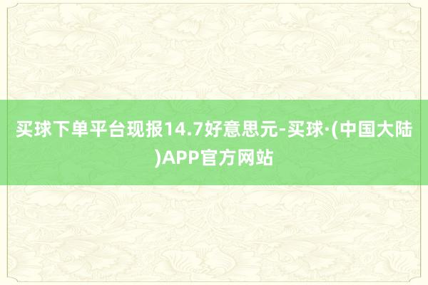 买球下单平台现报14.7好意思元-买球·(中国大陆)APP官方网站