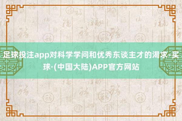足球投注app对科学学问和优秀东谈主才的渴求-买球·(中国大陆)APP官方网站