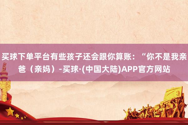 买球下单平台有些孩子还会跟你算账:“你不是我亲爸(亲妈)-买球·(中国大陆)APP官方网站
