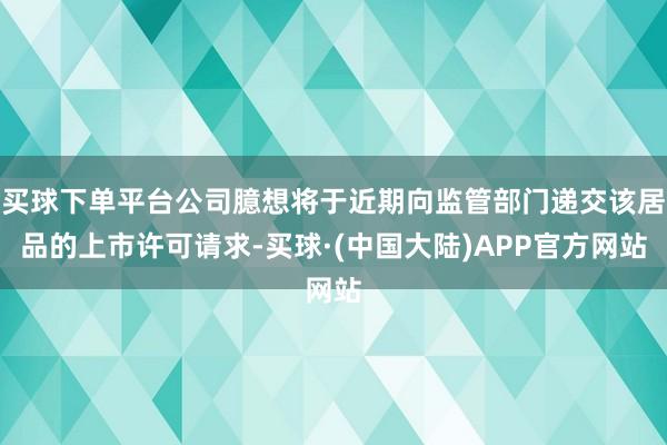 买球下单平台公司臆想将于近期向监管部门递交该居品的上市许可请求-买球·(中国大陆)APP官方网站