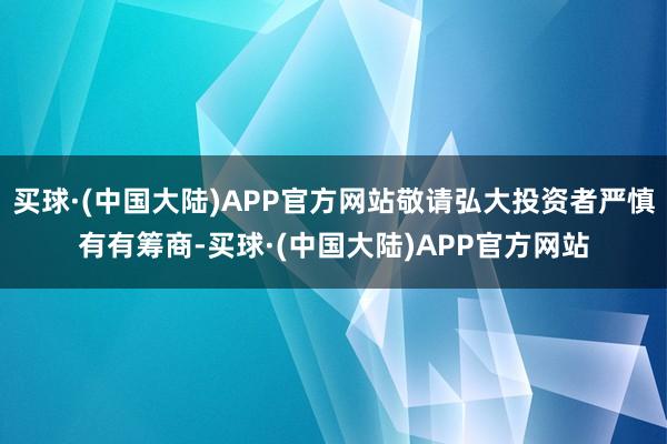 买球·(中国大陆)APP官方网站敬请弘大投资者严慎有有筹商-买球·(中国大陆)APP官方网站