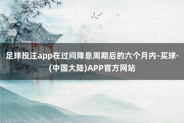 足球投注app在过问降息周期后的六个月内-买球·(中国大陆)APP官方网站