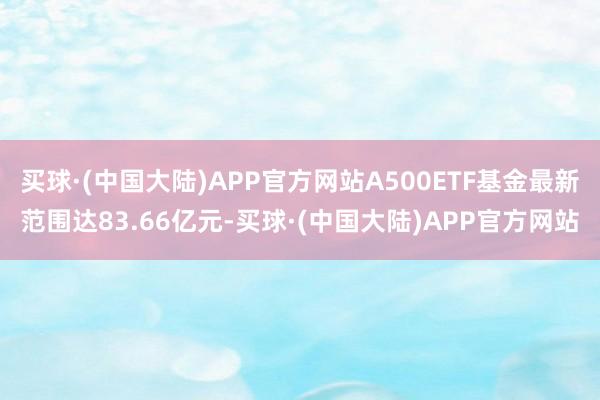 买球·(中国大陆)APP官方网站A500ETF基金最新范围达83.66亿元-买球·(中国大陆)APP官方网站