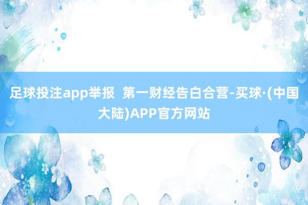 足球投注app举报  第一财经告白合营-买球·(中国大陆)APP官方网站