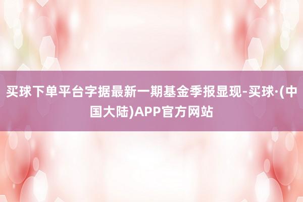 买球下单平台字据最新一期基金季报显现-买球·(中国大陆)APP官方网站