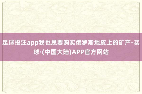 足球投注app我也思要购买俄罗斯地皮上的矿产-买球·(中国大陆)APP官方网站